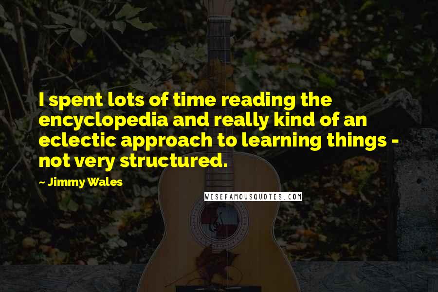 Jimmy Wales Quotes: I spent lots of time reading the encyclopedia and really kind of an eclectic approach to learning things - not very structured.