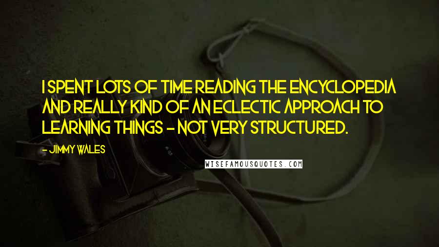 Jimmy Wales Quotes: I spent lots of time reading the encyclopedia and really kind of an eclectic approach to learning things - not very structured.