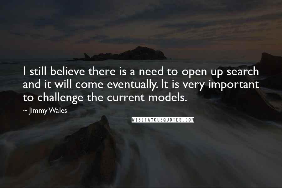 Jimmy Wales Quotes: I still believe there is a need to open up search and it will come eventually. It is very important to challenge the current models.