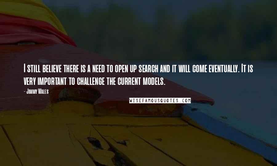 Jimmy Wales Quotes: I still believe there is a need to open up search and it will come eventually. It is very important to challenge the current models.