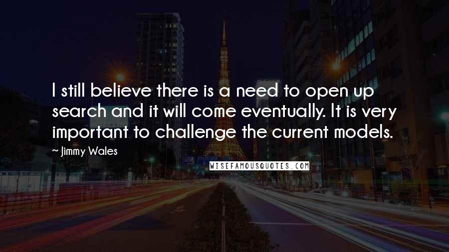 Jimmy Wales Quotes: I still believe there is a need to open up search and it will come eventually. It is very important to challenge the current models.