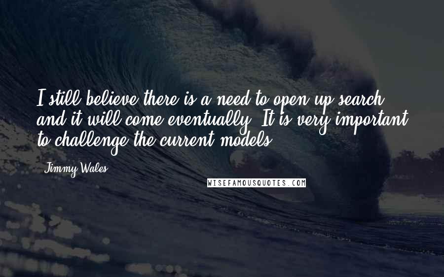 Jimmy Wales Quotes: I still believe there is a need to open up search and it will come eventually. It is very important to challenge the current models.