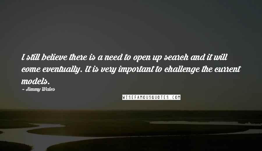 Jimmy Wales Quotes: I still believe there is a need to open up search and it will come eventually. It is very important to challenge the current models.