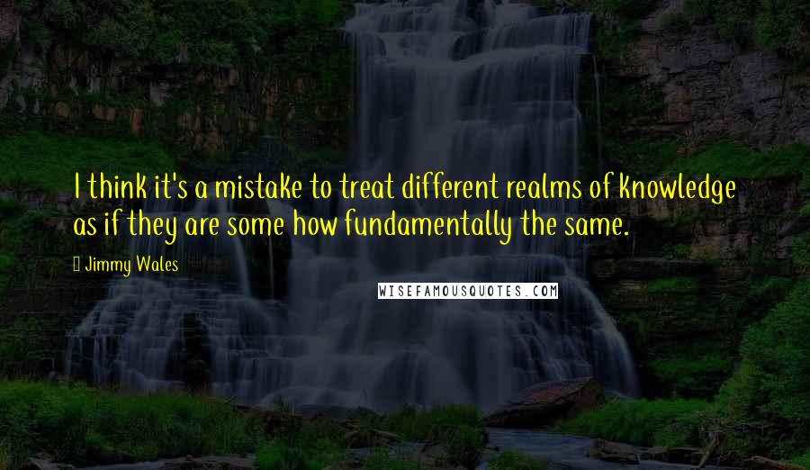 Jimmy Wales Quotes: I think it's a mistake to treat different realms of knowledge as if they are some how fundamentally the same.