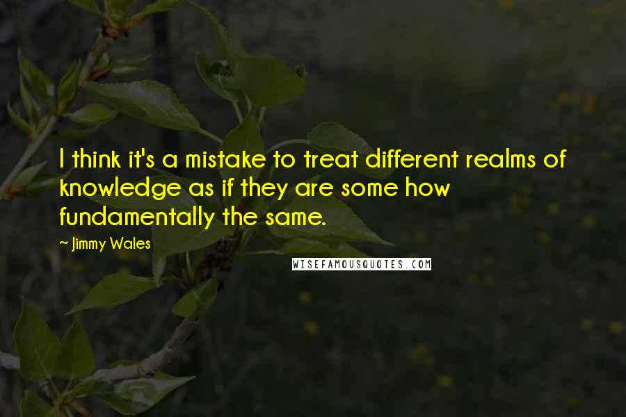 Jimmy Wales Quotes: I think it's a mistake to treat different realms of knowledge as if they are some how fundamentally the same.