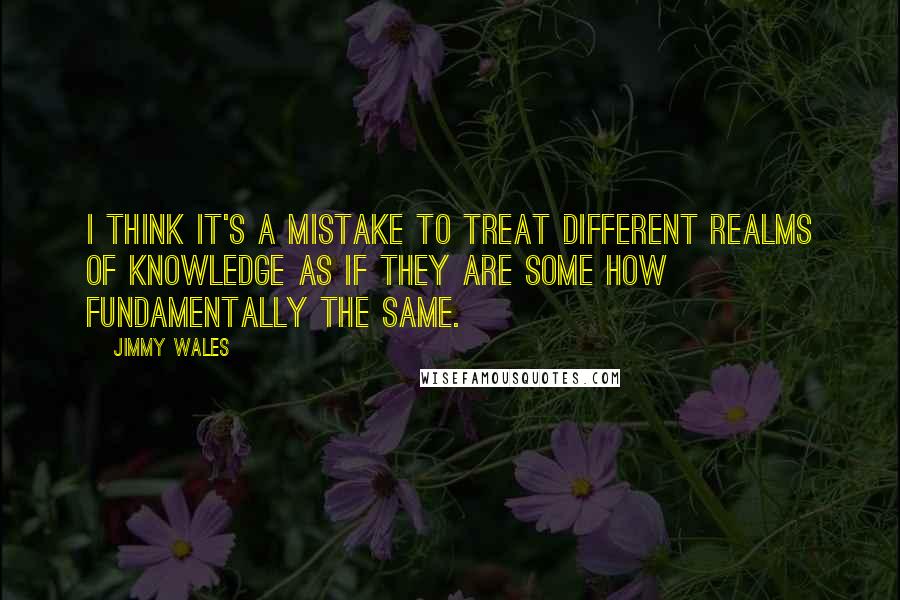 Jimmy Wales Quotes: I think it's a mistake to treat different realms of knowledge as if they are some how fundamentally the same.