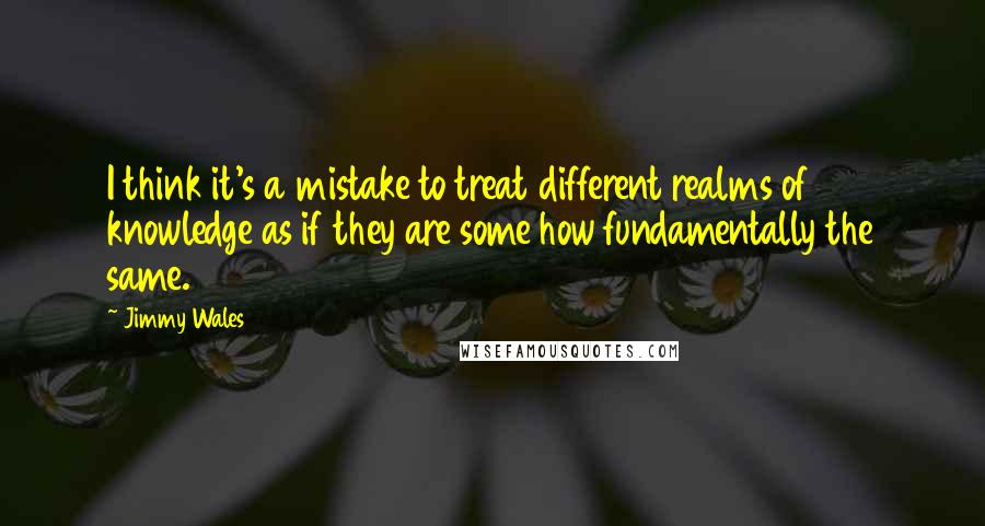 Jimmy Wales Quotes: I think it's a mistake to treat different realms of knowledge as if they are some how fundamentally the same.