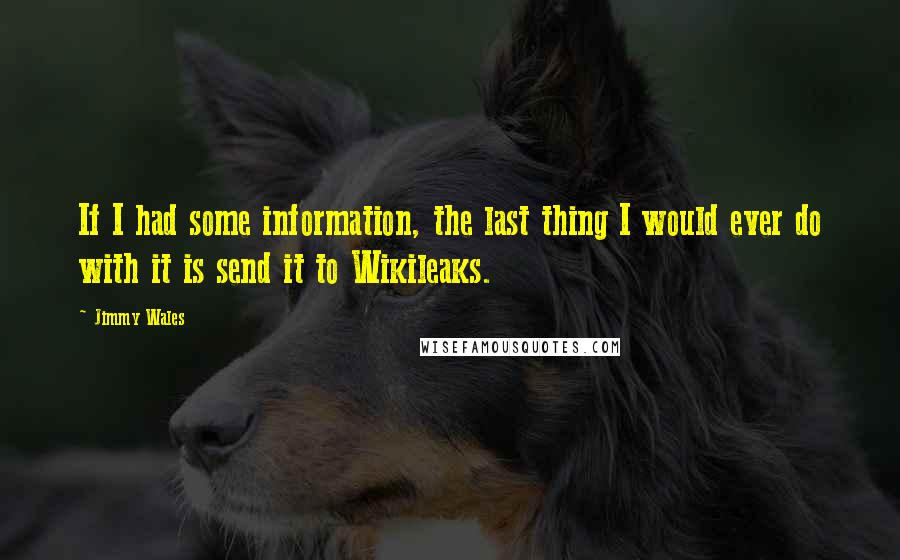 Jimmy Wales Quotes: If I had some information, the last thing I would ever do with it is send it to Wikileaks.