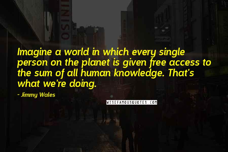 Jimmy Wales Quotes: Imagine a world in which every single person on the planet is given free access to the sum of all human knowledge. That's what we're doing.