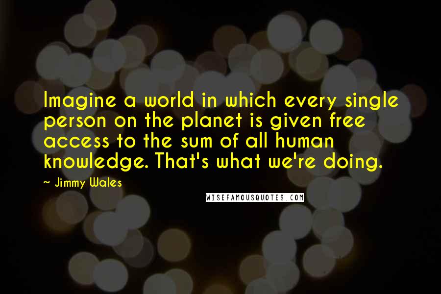 Jimmy Wales Quotes: Imagine a world in which every single person on the planet is given free access to the sum of all human knowledge. That's what we're doing.