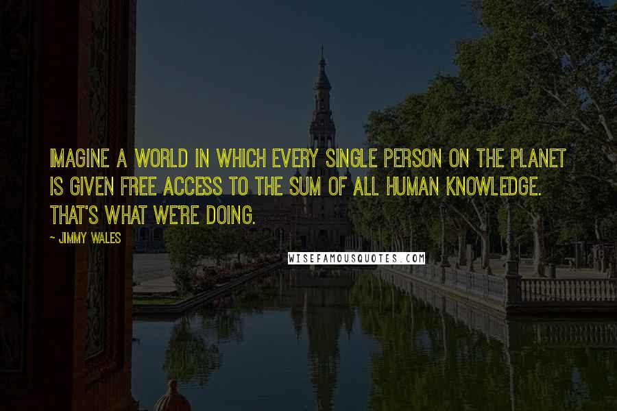 Jimmy Wales Quotes: Imagine a world in which every single person on the planet is given free access to the sum of all human knowledge. That's what we're doing.