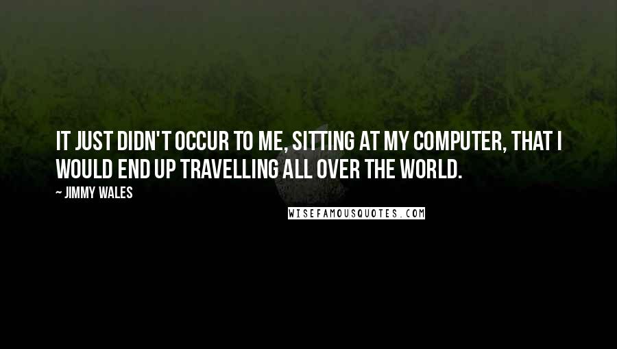 Jimmy Wales Quotes: It just didn't occur to me, sitting at my computer, that I would end up travelling all over the world.