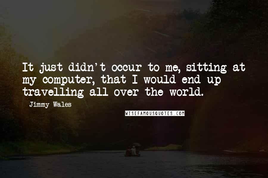 Jimmy Wales Quotes: It just didn't occur to me, sitting at my computer, that I would end up travelling all over the world.