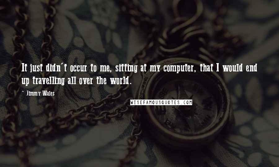 Jimmy Wales Quotes: It just didn't occur to me, sitting at my computer, that I would end up travelling all over the world.