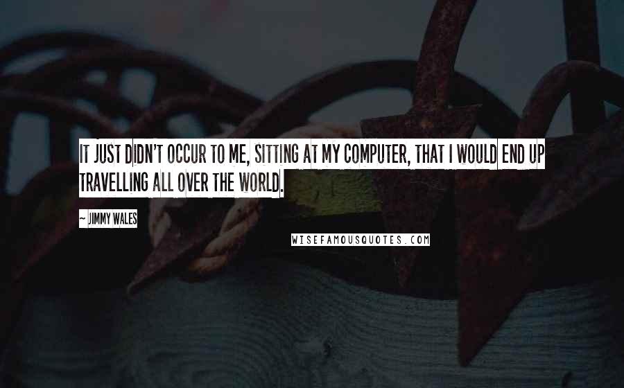 Jimmy Wales Quotes: It just didn't occur to me, sitting at my computer, that I would end up travelling all over the world.