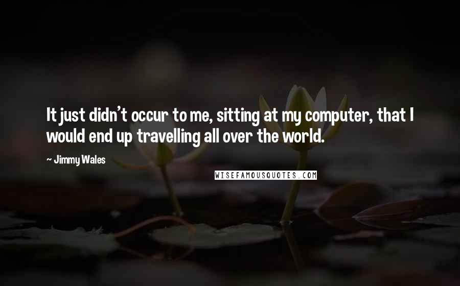 Jimmy Wales Quotes: It just didn't occur to me, sitting at my computer, that I would end up travelling all over the world.