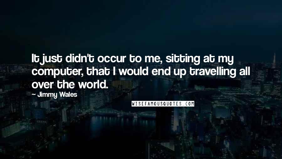 Jimmy Wales Quotes: It just didn't occur to me, sitting at my computer, that I would end up travelling all over the world.