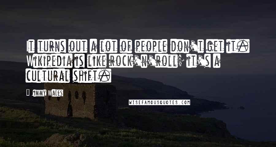 Jimmy Wales Quotes: It turns out a lot of people don't get it. Wikipedia is like rock'n'roll; it's a cultural shift.