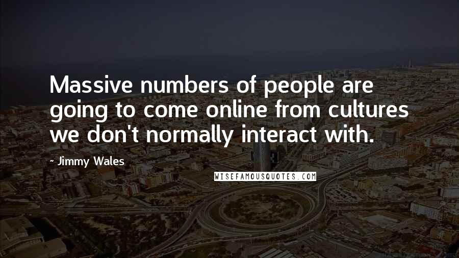 Jimmy Wales Quotes: Massive numbers of people are going to come online from cultures we don't normally interact with.