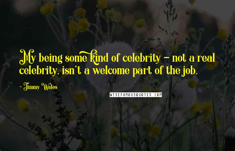 Jimmy Wales Quotes: My being some kind of celebrity - not a real celebrity, isn't a welcome part of the job.