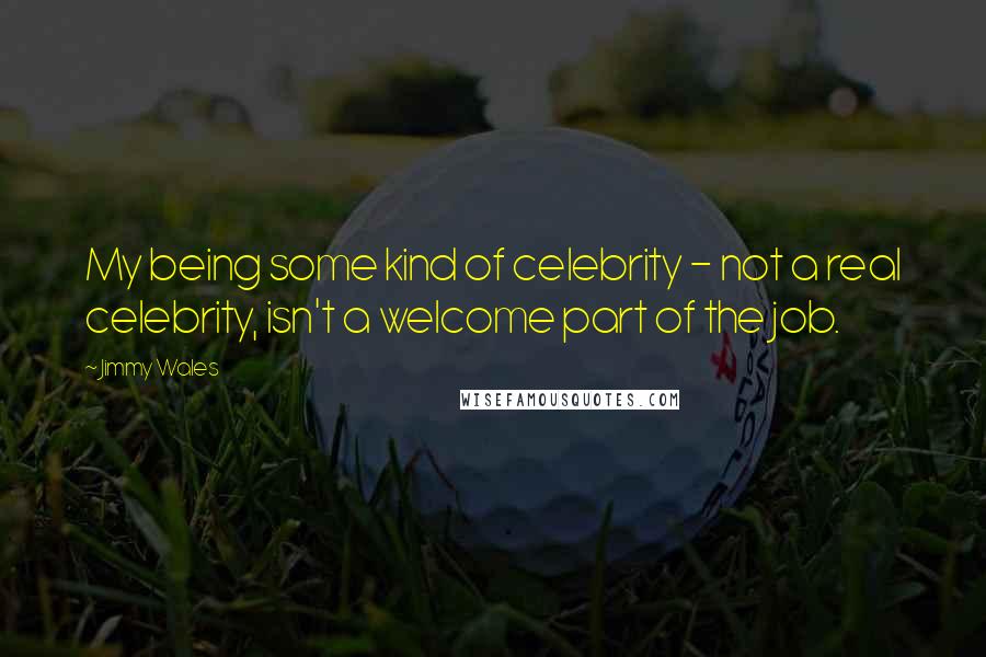 Jimmy Wales Quotes: My being some kind of celebrity - not a real celebrity, isn't a welcome part of the job.