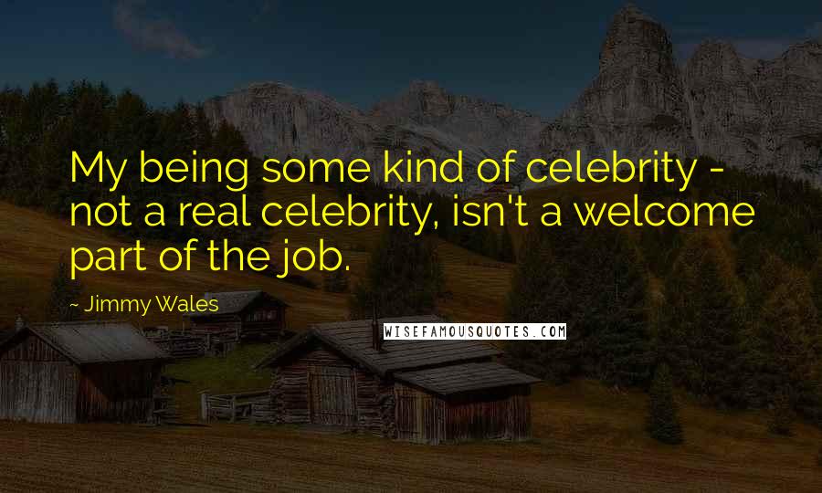 Jimmy Wales Quotes: My being some kind of celebrity - not a real celebrity, isn't a welcome part of the job.