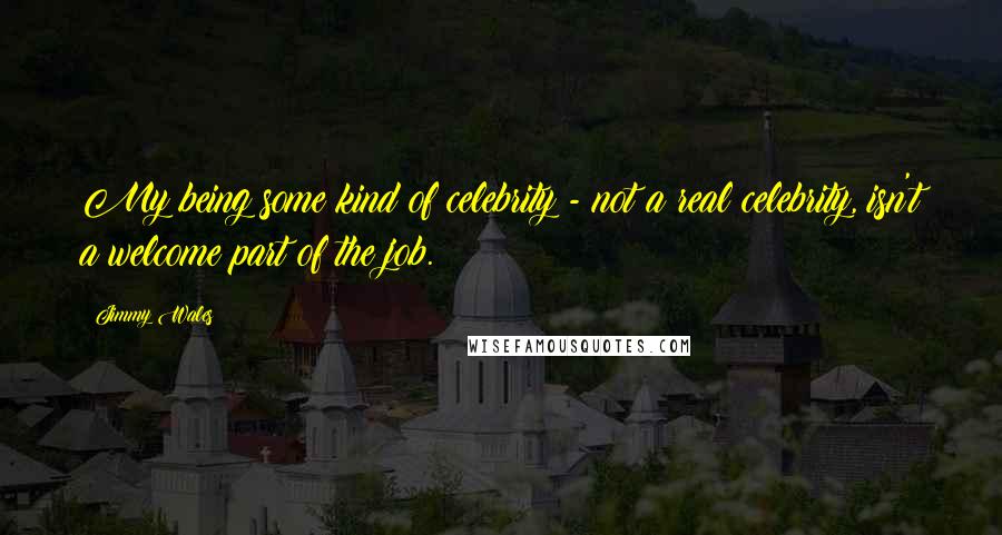 Jimmy Wales Quotes: My being some kind of celebrity - not a real celebrity, isn't a welcome part of the job.