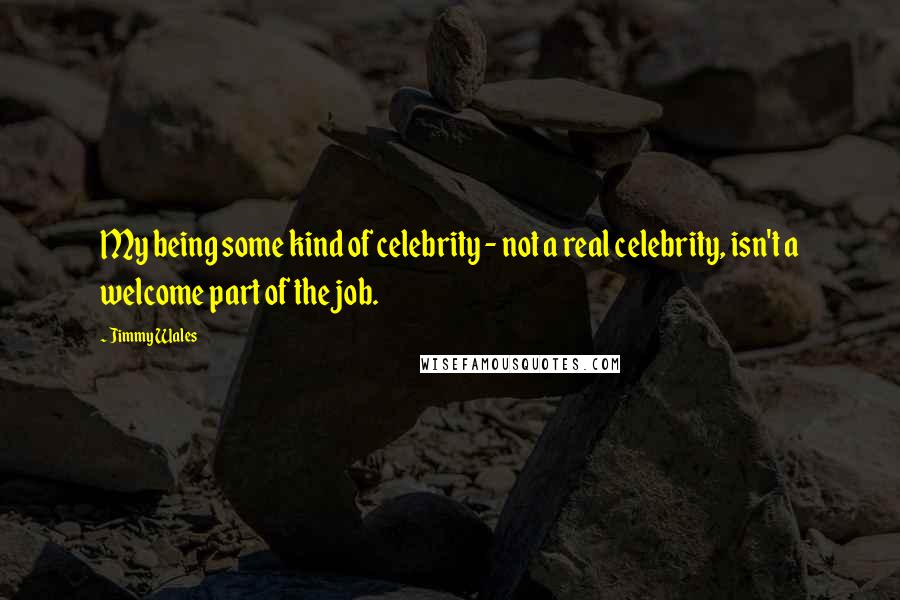 Jimmy Wales Quotes: My being some kind of celebrity - not a real celebrity, isn't a welcome part of the job.