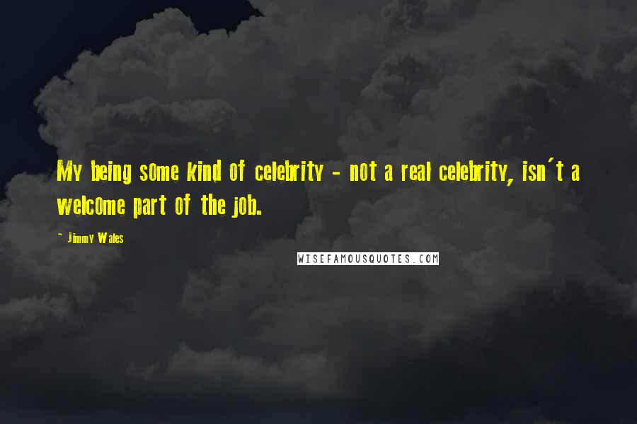 Jimmy Wales Quotes: My being some kind of celebrity - not a real celebrity, isn't a welcome part of the job.