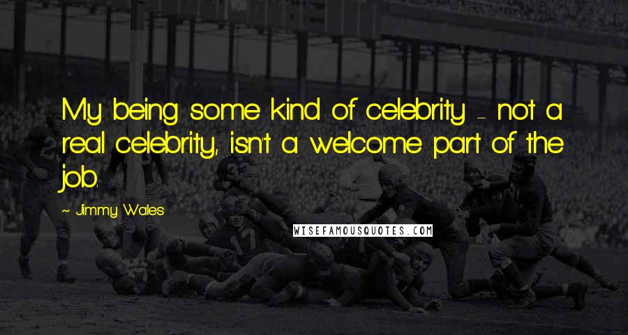 Jimmy Wales Quotes: My being some kind of celebrity - not a real celebrity, isn't a welcome part of the job.