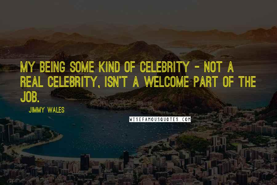 Jimmy Wales Quotes: My being some kind of celebrity - not a real celebrity, isn't a welcome part of the job.