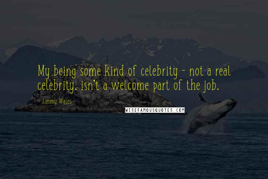 Jimmy Wales Quotes: My being some kind of celebrity - not a real celebrity, isn't a welcome part of the job.