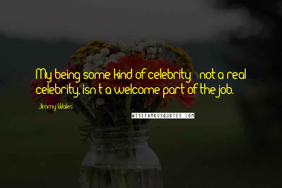 Jimmy Wales Quotes: My being some kind of celebrity - not a real celebrity, isn't a welcome part of the job.