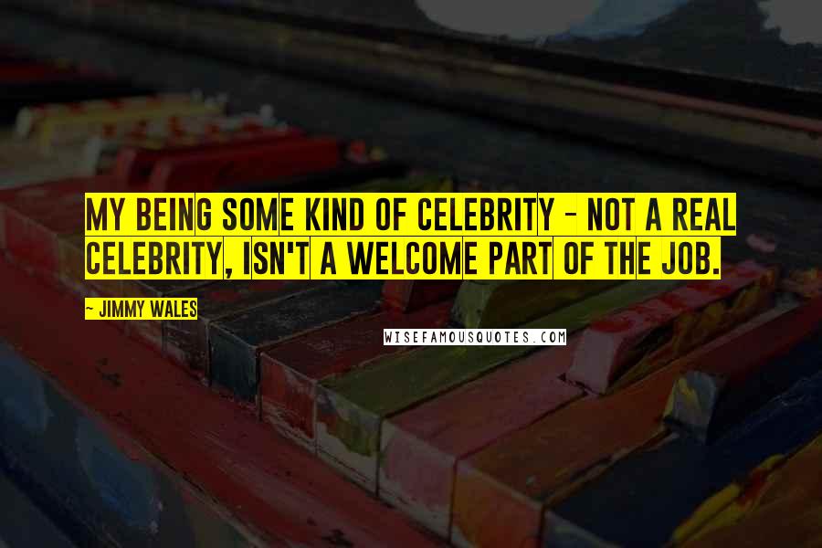 Jimmy Wales Quotes: My being some kind of celebrity - not a real celebrity, isn't a welcome part of the job.