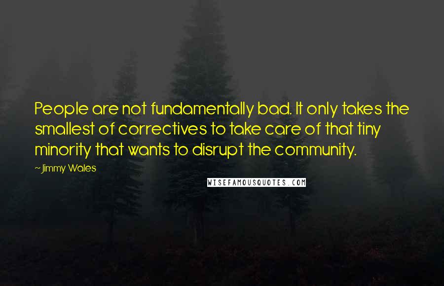 Jimmy Wales Quotes: People are not fundamentally bad. It only takes the smallest of correctives to take care of that tiny minority that wants to disrupt the community.