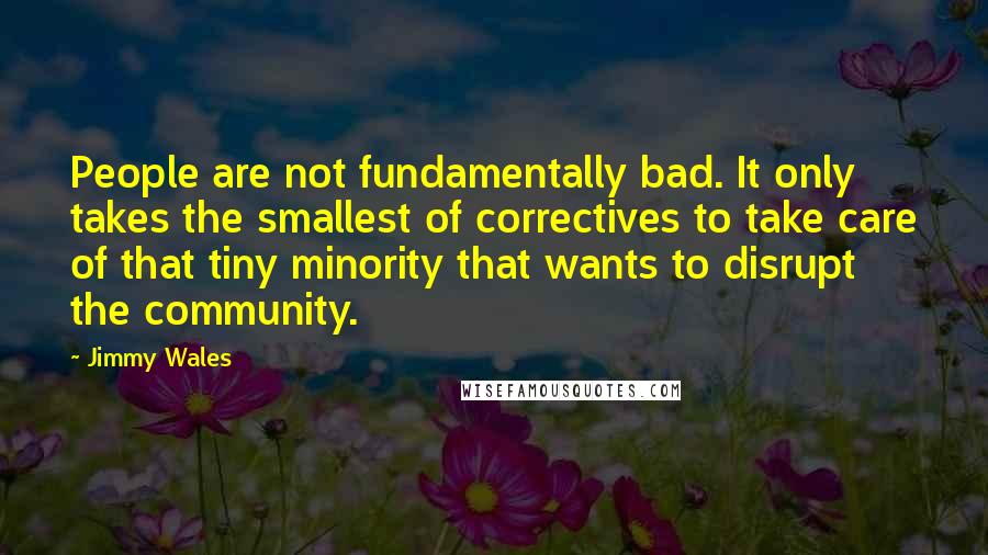 Jimmy Wales Quotes: People are not fundamentally bad. It only takes the smallest of correctives to take care of that tiny minority that wants to disrupt the community.