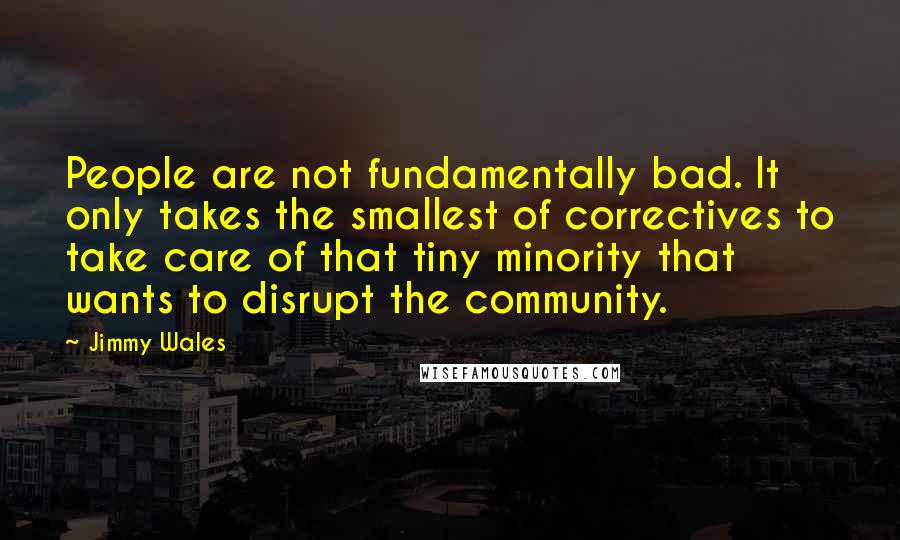 Jimmy Wales Quotes: People are not fundamentally bad. It only takes the smallest of correctives to take care of that tiny minority that wants to disrupt the community.