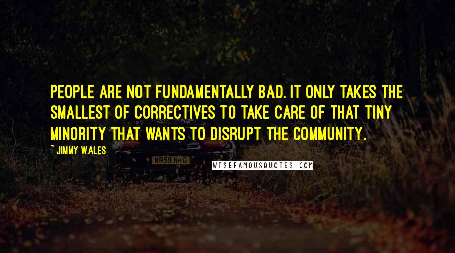 Jimmy Wales Quotes: People are not fundamentally bad. It only takes the smallest of correctives to take care of that tiny minority that wants to disrupt the community.