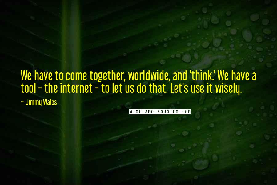 Jimmy Wales Quotes: We have to come together, worldwide, and 'think.' We have a tool - the internet - to let us do that. Let's use it wisely.