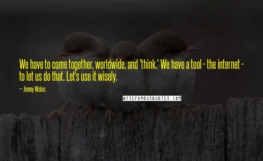 Jimmy Wales Quotes: We have to come together, worldwide, and 'think.' We have a tool - the internet - to let us do that. Let's use it wisely.