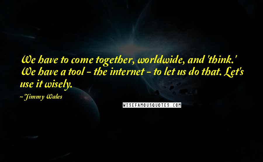 Jimmy Wales Quotes: We have to come together, worldwide, and 'think.' We have a tool - the internet - to let us do that. Let's use it wisely.