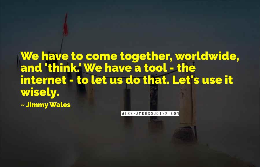 Jimmy Wales Quotes: We have to come together, worldwide, and 'think.' We have a tool - the internet - to let us do that. Let's use it wisely.