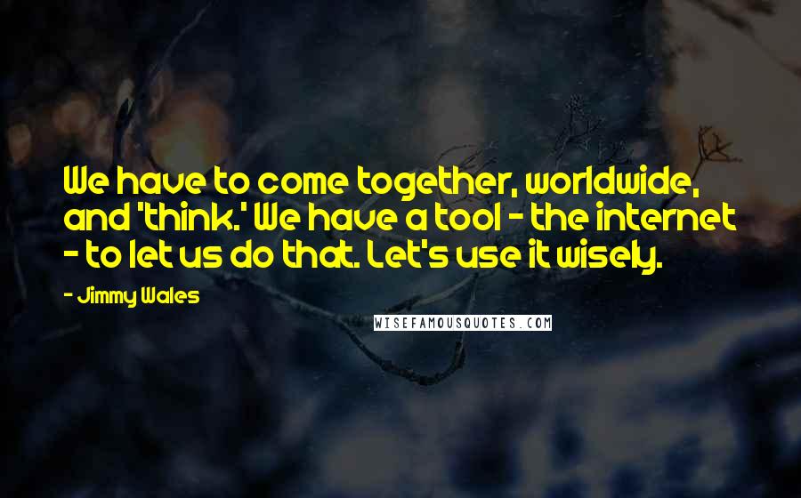 Jimmy Wales Quotes: We have to come together, worldwide, and 'think.' We have a tool - the internet - to let us do that. Let's use it wisely.