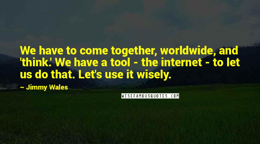 Jimmy Wales Quotes: We have to come together, worldwide, and 'think.' We have a tool - the internet - to let us do that. Let's use it wisely.