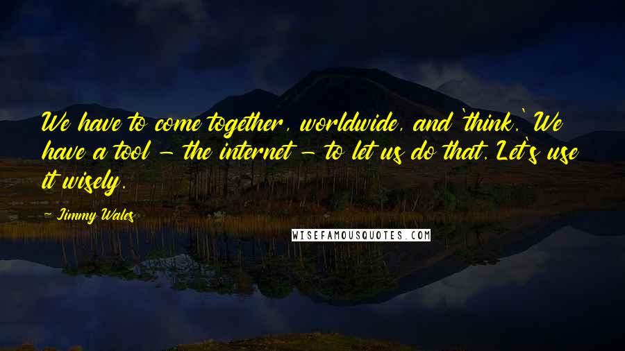 Jimmy Wales Quotes: We have to come together, worldwide, and 'think.' We have a tool - the internet - to let us do that. Let's use it wisely.