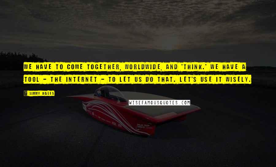 Jimmy Wales Quotes: We have to come together, worldwide, and 'think.' We have a tool - the internet - to let us do that. Let's use it wisely.