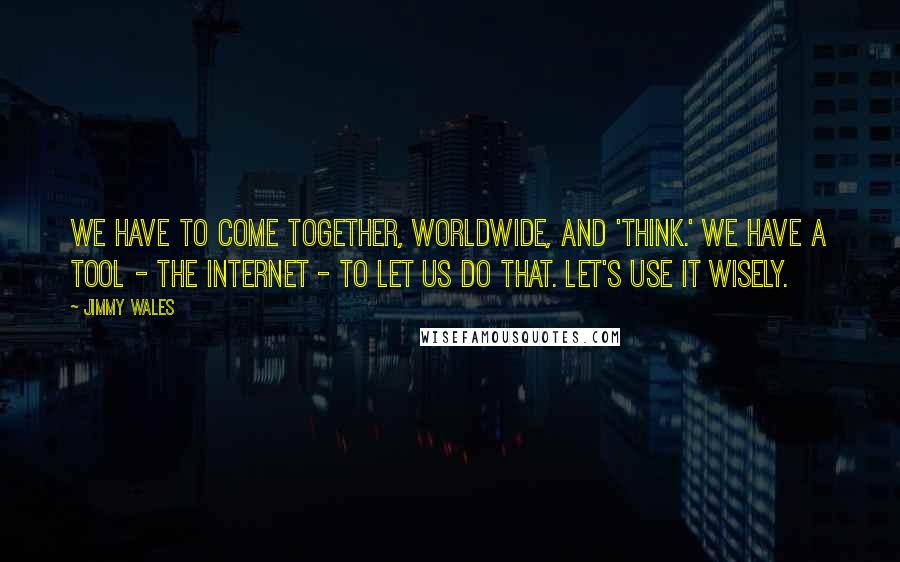 Jimmy Wales Quotes: We have to come together, worldwide, and 'think.' We have a tool - the internet - to let us do that. Let's use it wisely.