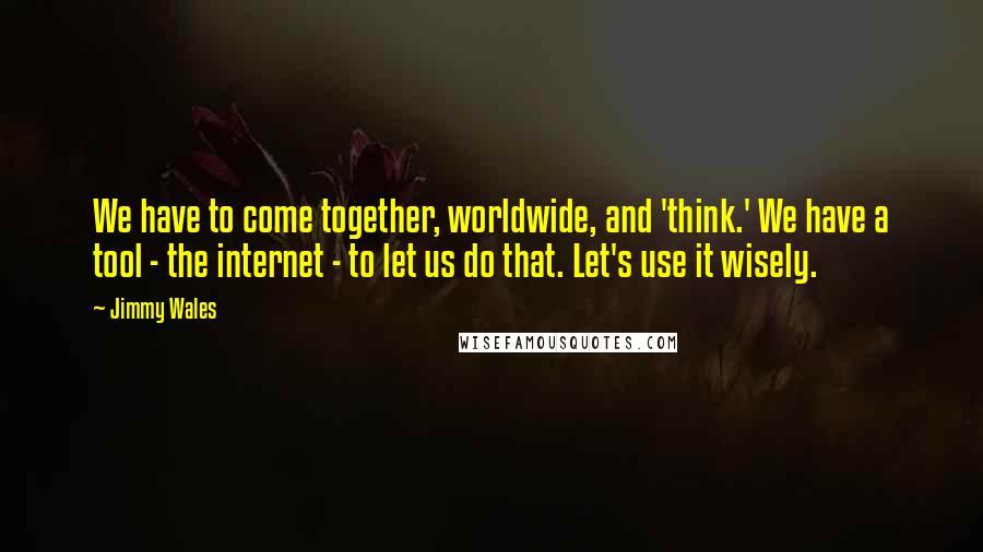 Jimmy Wales Quotes: We have to come together, worldwide, and 'think.' We have a tool - the internet - to let us do that. Let's use it wisely.