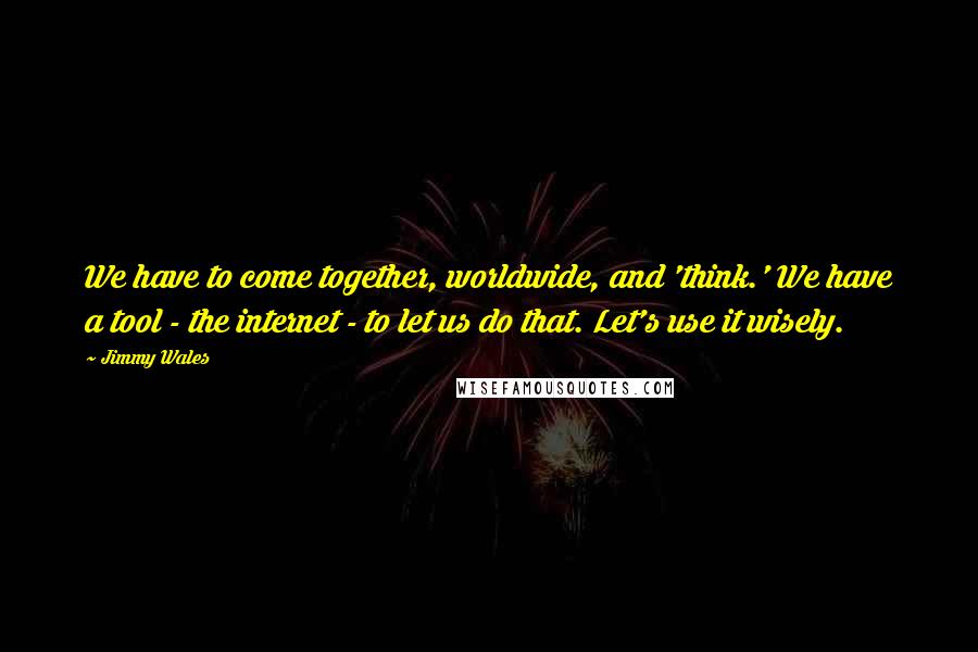 Jimmy Wales Quotes: We have to come together, worldwide, and 'think.' We have a tool - the internet - to let us do that. Let's use it wisely.