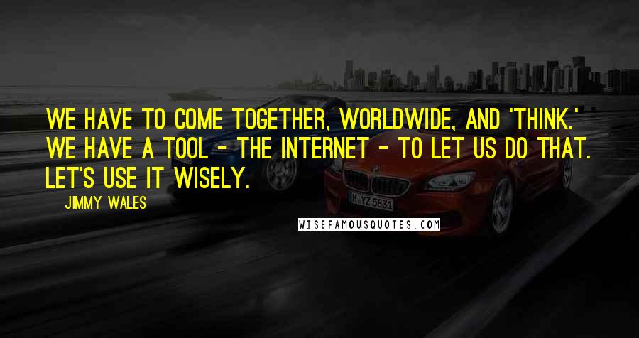 Jimmy Wales Quotes: We have to come together, worldwide, and 'think.' We have a tool - the internet - to let us do that. Let's use it wisely.